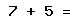 7 + 5 =